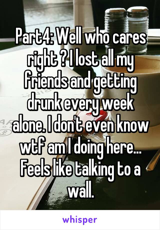 Part4: Well who cares right ? I lost all my friends and getting drunk every week alone. I don't even know wtf am I doing here... Feels like talking to a wall.