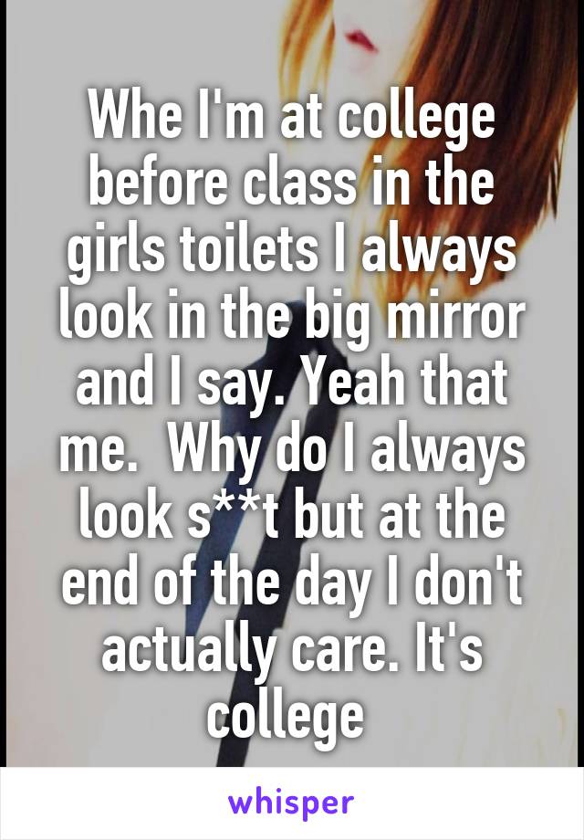 Whe I'm at college before class in the girls toilets I always look in the big mirror and I say. Yeah that me.  Why do I always look s**t but at the end of the day I don't actually care. It's college 