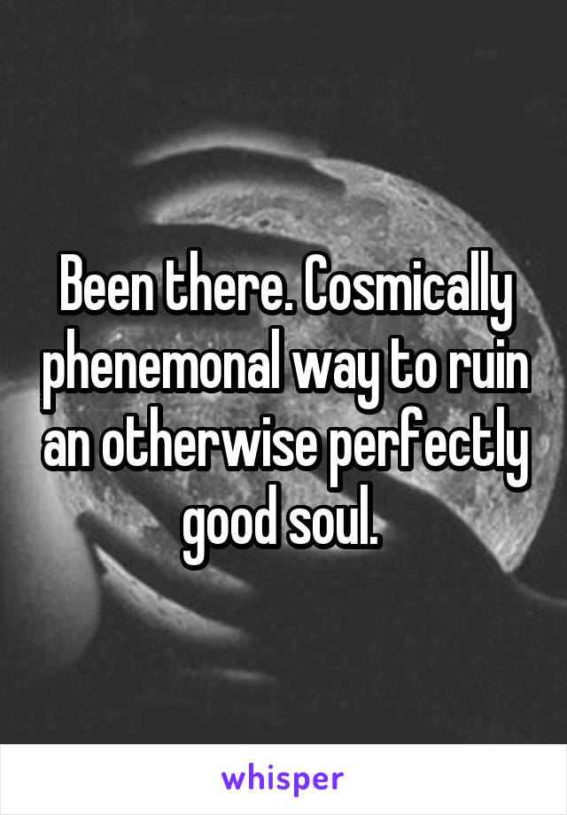 Been there. Cosmically phenemonal way to ruin an otherwise perfectly good soul. 
