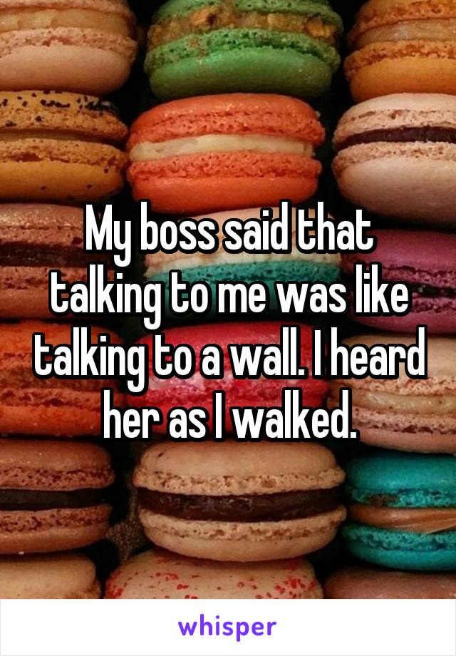 My boss said that talking to me was like talking to a wall. I heard her as I walked.