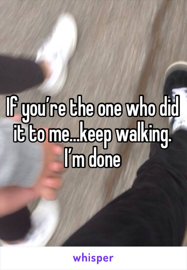 If you’re the one who did it to me...keep walking. I’m done