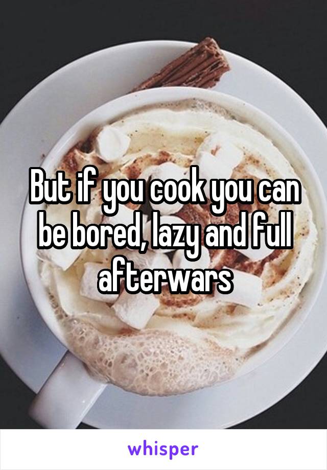 But if you cook you can be bored, lazy and full afterwars