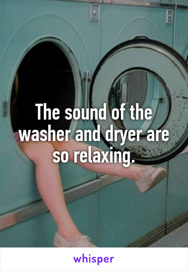 The sound of the washer and dryer are so relaxing.