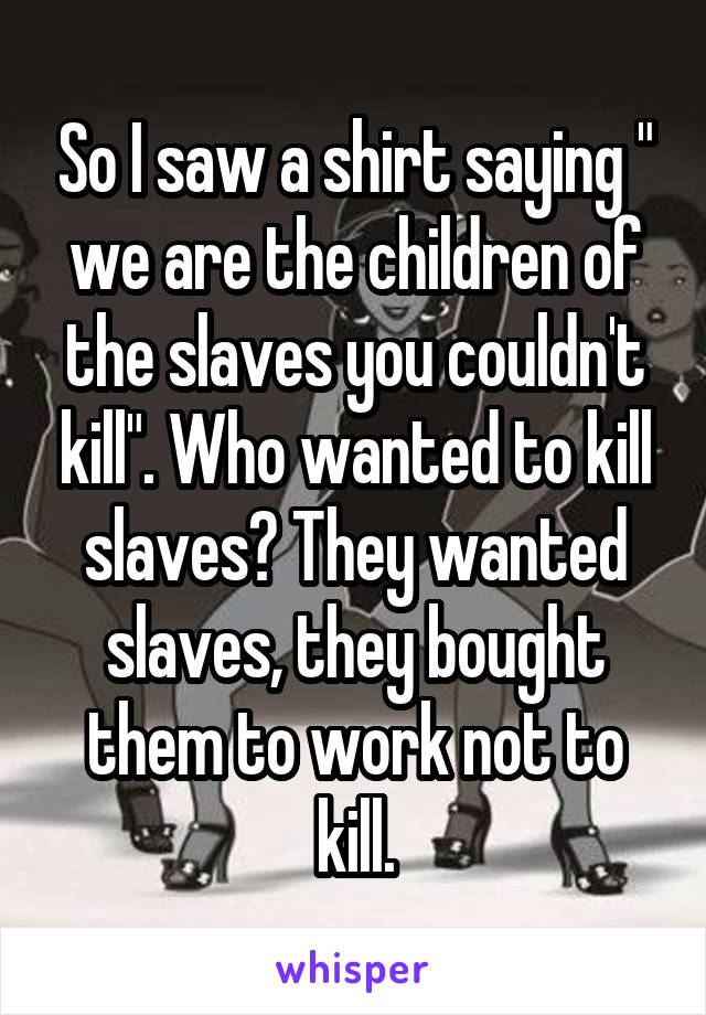 So I saw a shirt saying " we are the children of the slaves you couldn't kill". Who wanted to kill slaves? They wanted slaves, they bought them to work not to kill.