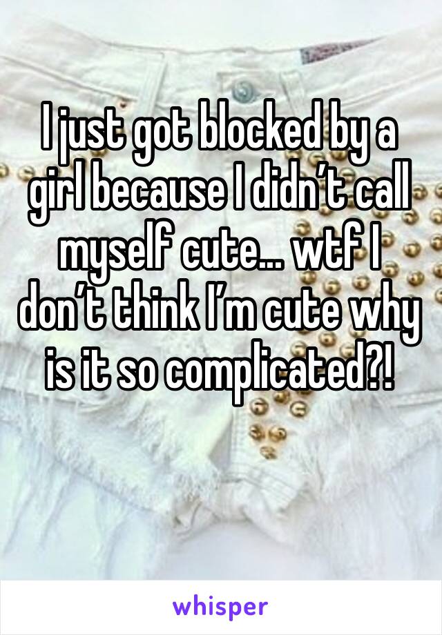 I just got blocked by a girl because I didn’t call myself cute... wtf I don’t think I’m cute why is it so complicated?!