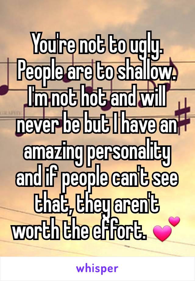 You're not to ugly. People are to shallow. I'm not hot and will never be but I have an amazing personality and if people can't see that, they aren't worth the effort. 💕