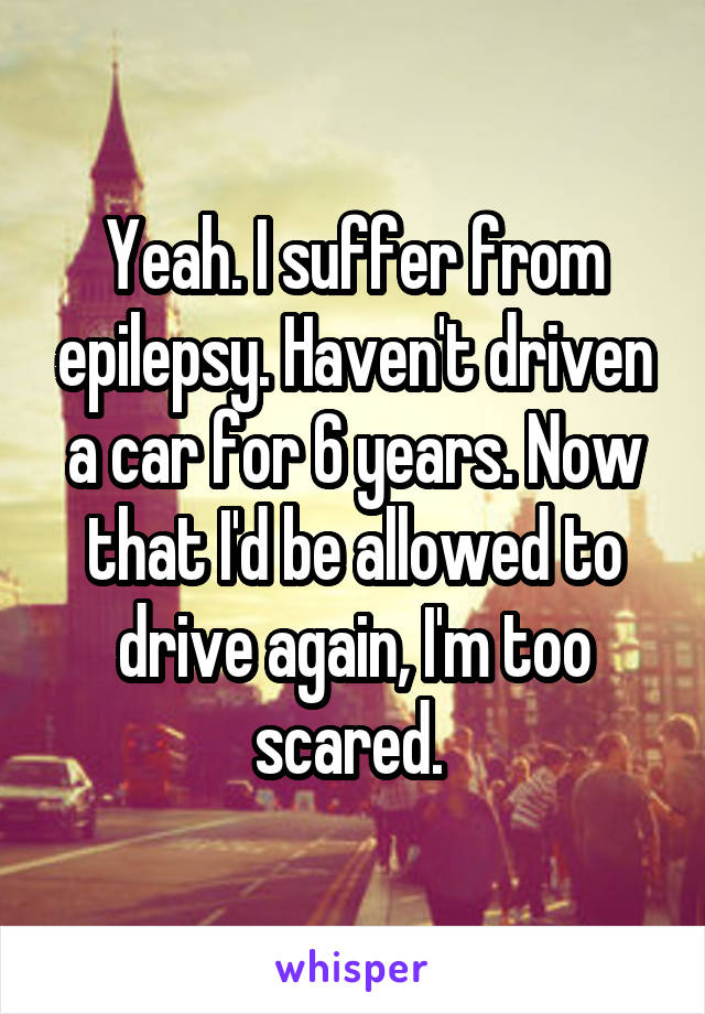 Yeah. I suffer from epilepsy. Haven't driven a car for 6 years. Now that I'd be allowed to drive again, I'm too scared. 