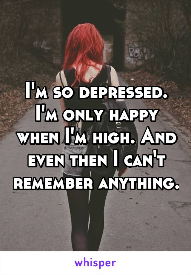 I'm so depressed. I'm only happy when I'm high. And even then I can't remember anything.
