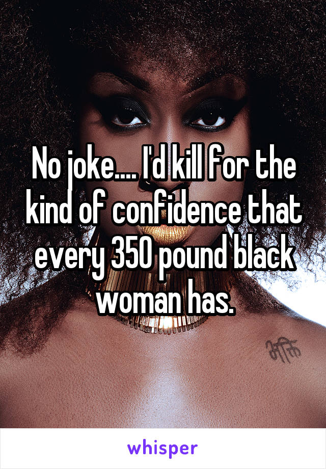 No joke.... I'd kill for the kind of confidence that every 350 pound black woman has.
