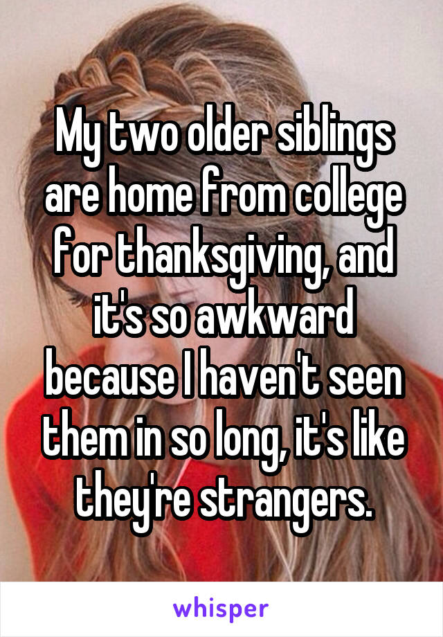 My two older siblings are home from college for thanksgiving, and it's so awkward because I haven't seen them in so long, it's like they're strangers.