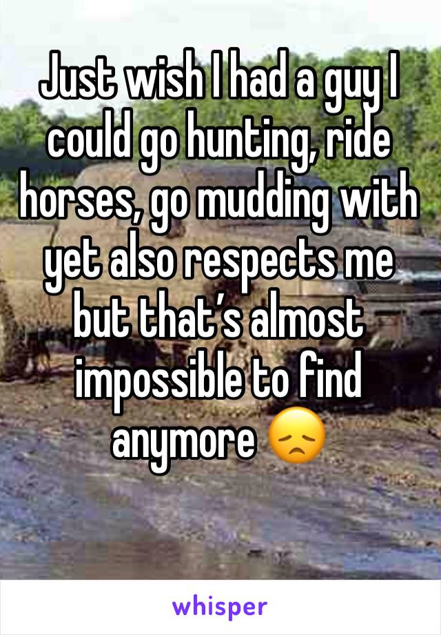 Just wish I had a guy I could go hunting, ride horses, go mudding with yet also respects me but that’s almost impossible to find anymore 😞
