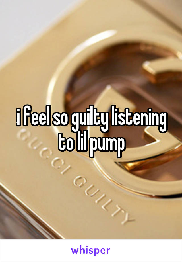 i feel so guilty listening to lil pump