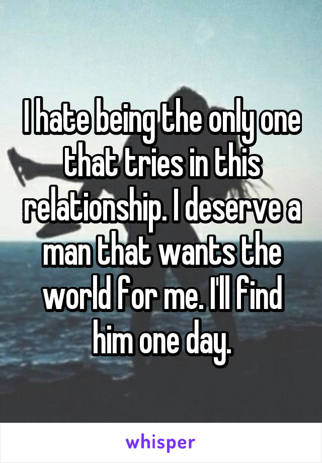 I hate being the only one that tries in this relationship. I deserve a man that wants the world for me. I'll find him one day.