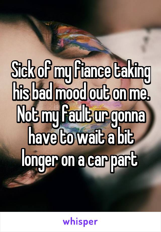 Sick of my fiance taking his bad mood out on me. Not my fault ur gonna have to wait a bit longer on a car part 