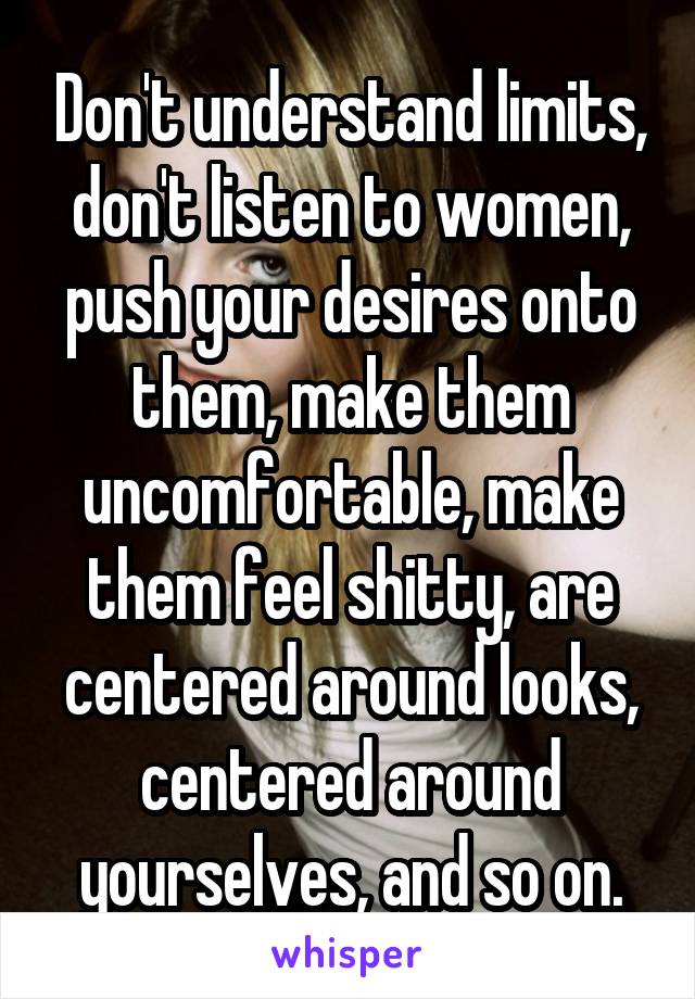 Don't understand limits, don't listen to women, push your desires onto them, make them uncomfortable, make them feel shitty, are centered around looks, centered around yourselves, and so on.