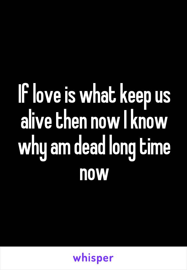 If love is what keep us alive then now I know why am dead long time now
