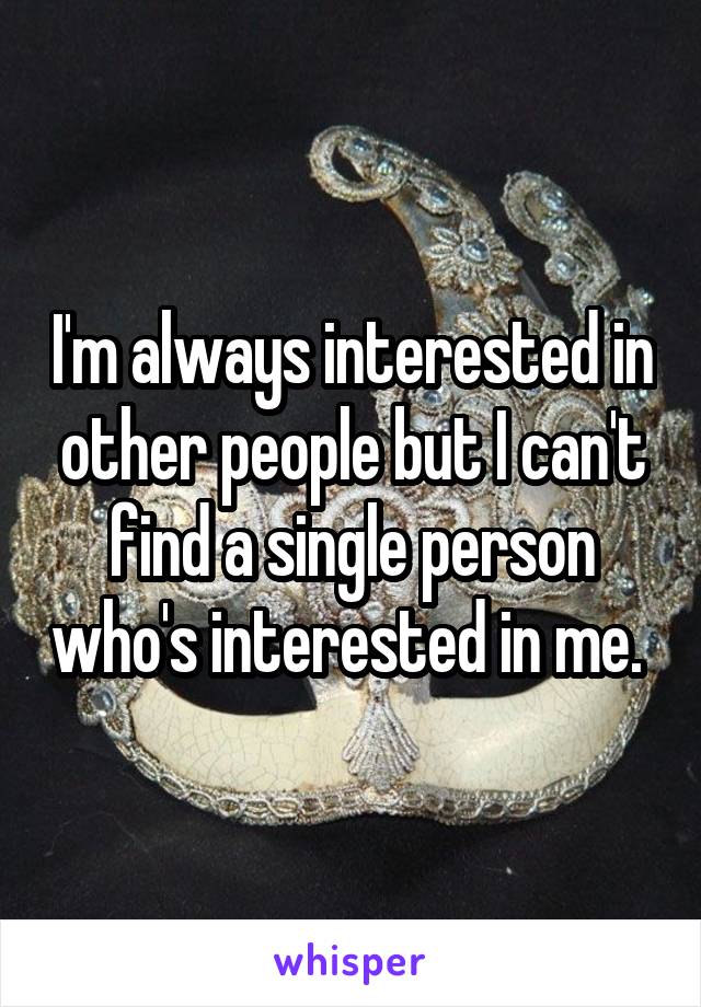 I'm always interested in other people but I can't find a single person who's interested in me. 