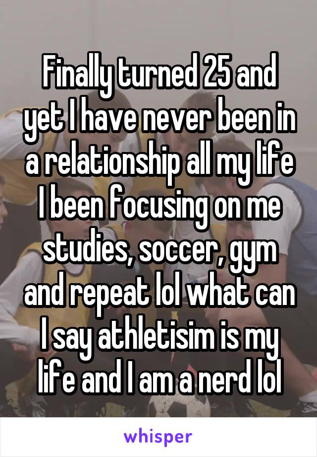 Finally turned 25 and yet I have never been in a relationship all my life I been focusing on me studies, soccer, gym and repeat lol what can I say athletisim is my life and I am a nerd lol
