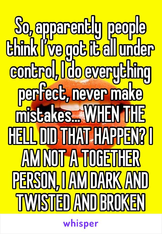 So, apparently  people think I’ve got it all under control, I do everything perfect, never make mistakes... WHEN THE HELL DID THAT HAPPEN? I AM NOT A TOGETHER PERSON, I AM DARK AND TWISTED AND BROKEN 