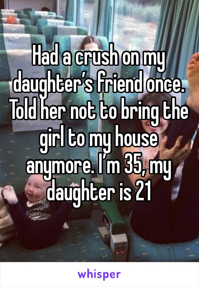 Had a crush on my daughter’s friend once. Told her not to bring the girl to my house anymore. I’m 35, my daughter is 21