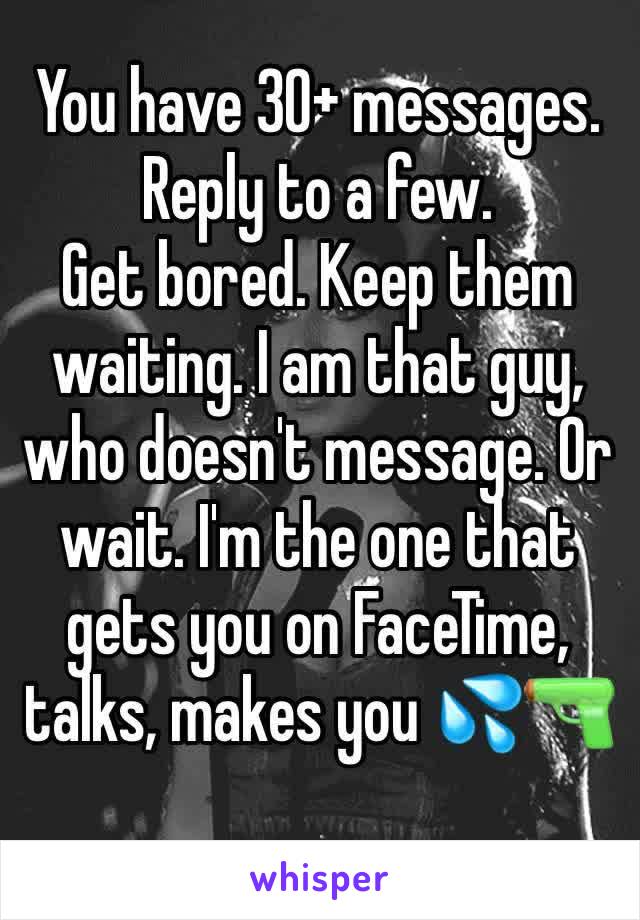 You have 30+ messages.
Reply to a few.
Get bored. Keep them waiting. I am that guy, who doesn't message. Or wait. I'm the one that gets you on FaceTime, talks, makes you 💦🔫