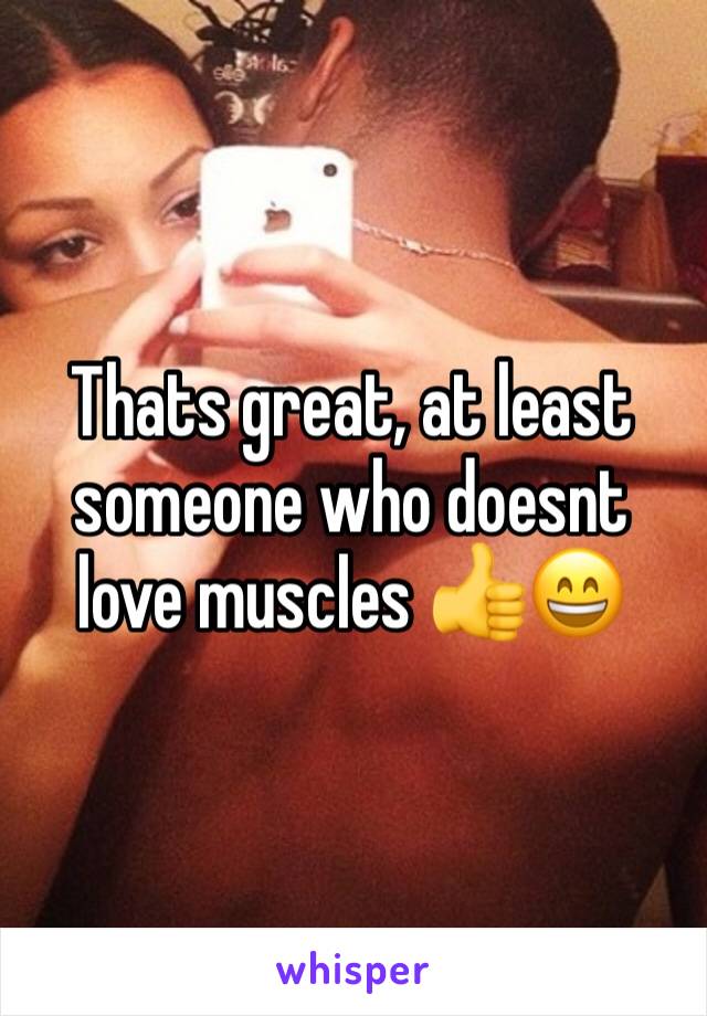 Thats great, at least someone who doesnt love muscles 👍😄