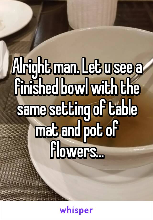 Alright man. Let u see a finished bowl with the same setting of table mat and pot of flowers...