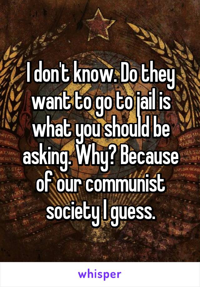 I don't know. Do they want to go to jail is what you should be asking. Why? Because of our communist society I guess.
