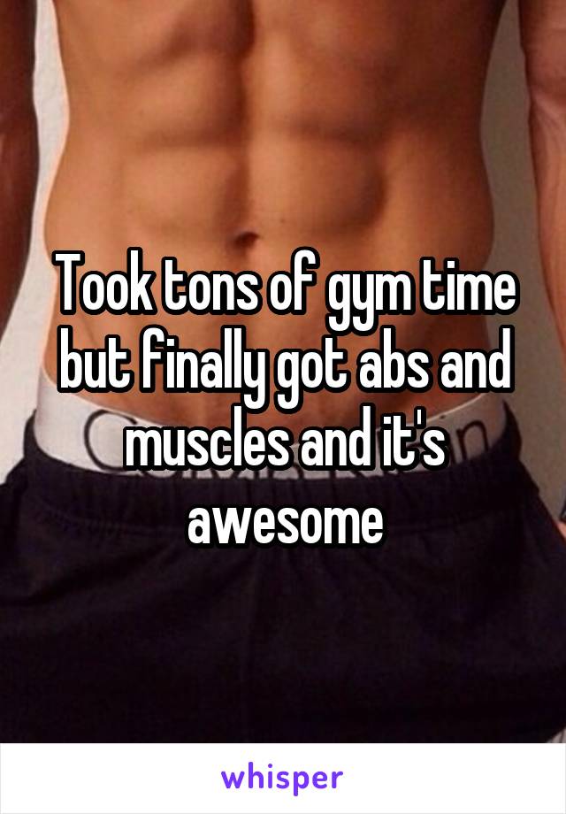Took tons of gym time but finally got abs and muscles and it's awesome
