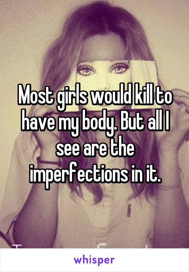 Most girls would kill to have my body. But all I see are the imperfections in it.