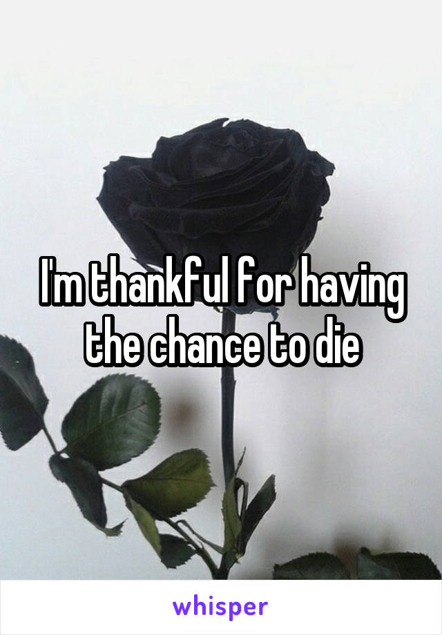 I'm thankful for having the chance to die