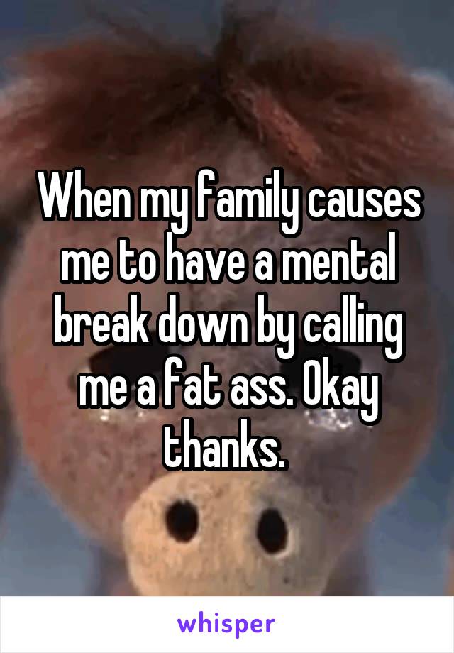 When my family causes me to have a mental break down by calling me a fat ass. Okay thanks. 