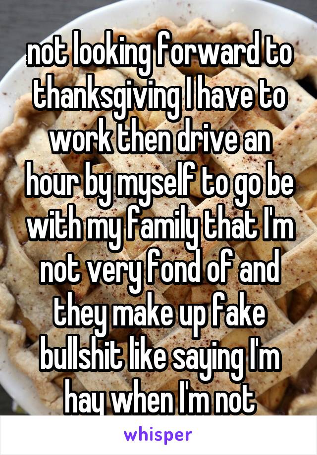 not looking forward to thanksgiving I have to work then drive an hour by myself to go be with my family that I'm not very fond of and they make up fake bullshit like saying I'm hay when I'm not