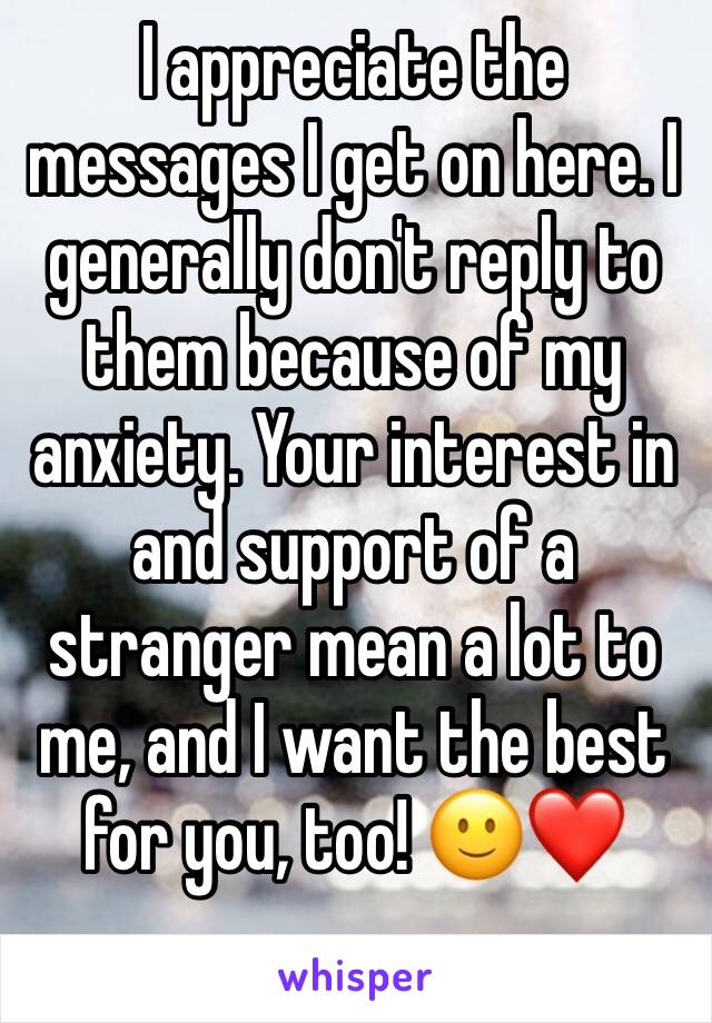 I appreciate the messages I get on here. I generally don't reply to them because of my anxiety. Your interest in and support of a stranger mean a lot to me, and I want the best for you, too! 🙂❤