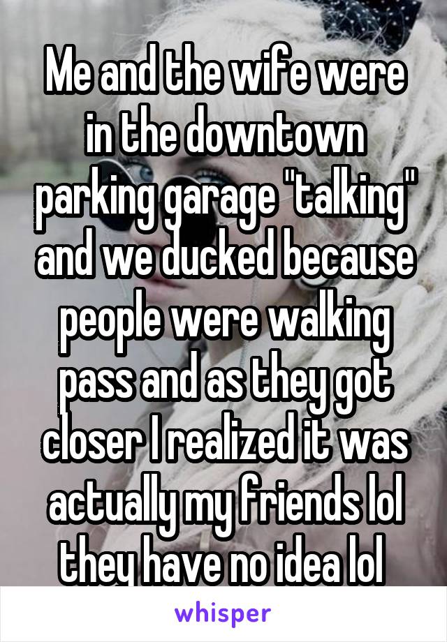 Me and the wife were in the downtown parking garage "talking" and we ducked because people were walking pass and as they got closer I realized it was actually my friends lol they have no idea lol 