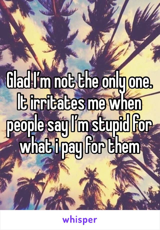 Glad I’m not the only one. It irritates me when people say I’m stupid for what i pay for them