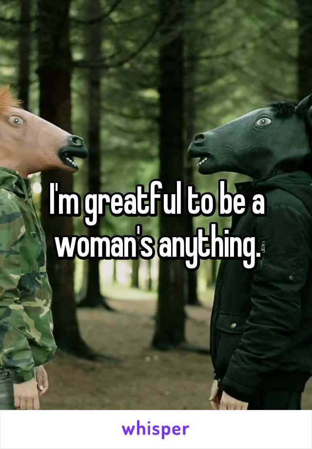 I'm greatful to be a woman's anything.