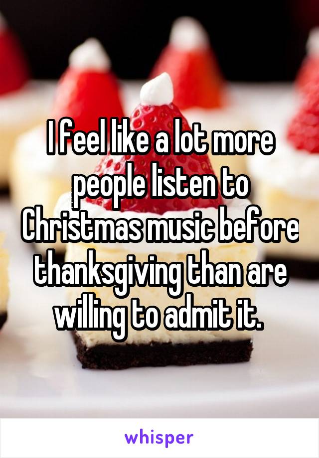 I feel like a lot more people listen to Christmas music before thanksgiving than are willing to admit it. 