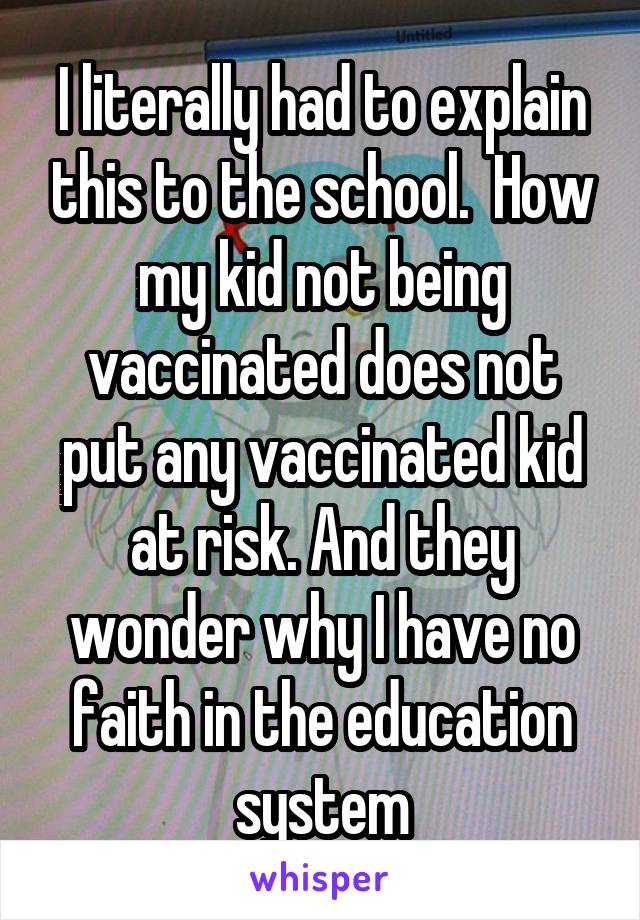 I literally had to explain this to the school.  How my kid not being vaccinated does not put any vaccinated kid at risk. And they wonder why I have no faith in the education system