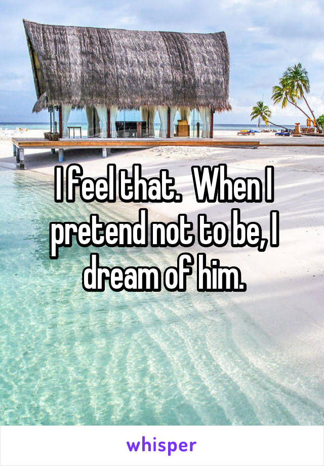 I feel that.  When I pretend not to be, I dream of him.