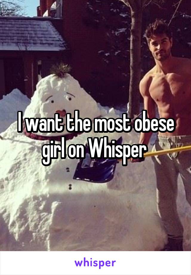 I want the most obese girl on Whisper 