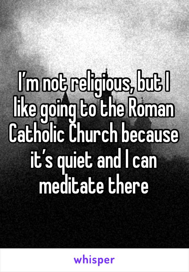 I’m not religious, but I like going to the Roman Catholic Church because it’s quiet and I can meditate there