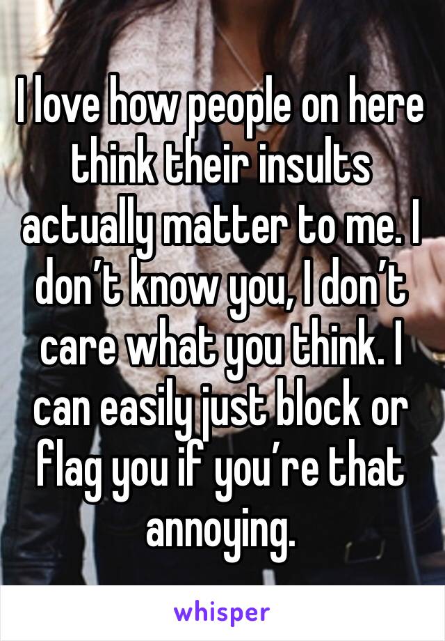 I love how people on here think their insults actually matter to me. I don’t know you, I don’t care what you think. I can easily just block or flag you if you’re that annoying. 