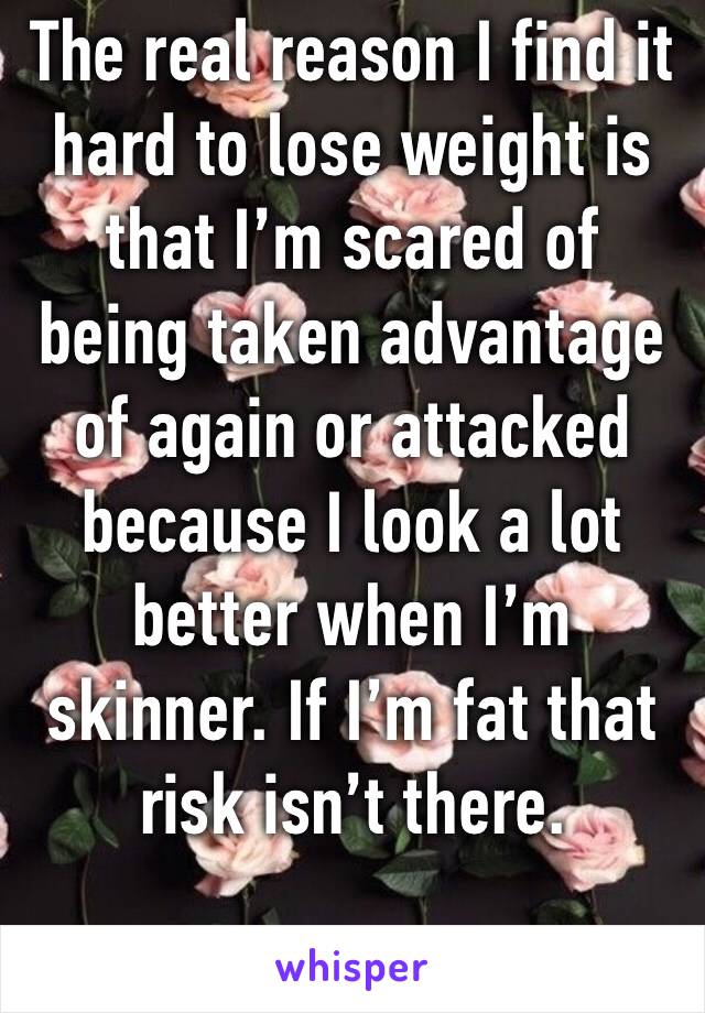 The real reason I find it hard to lose weight is that I’m scared of being taken advantage of again or attacked because I look a lot better when I’m skinner. If I’m fat that risk isn’t there. 