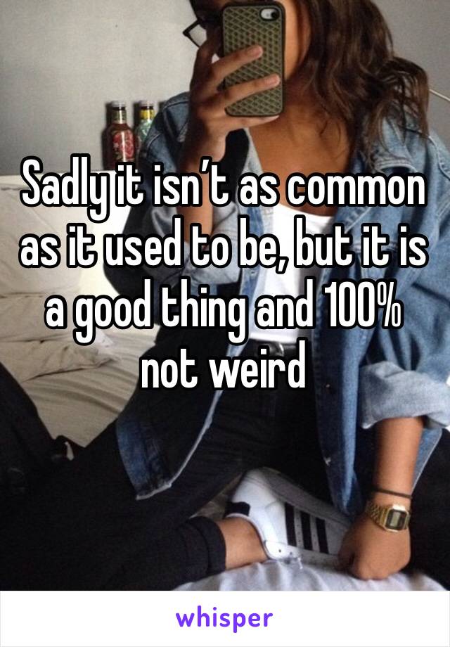 Sadly it isn’t as common as it used to be, but it is a good thing and 100% not weird 