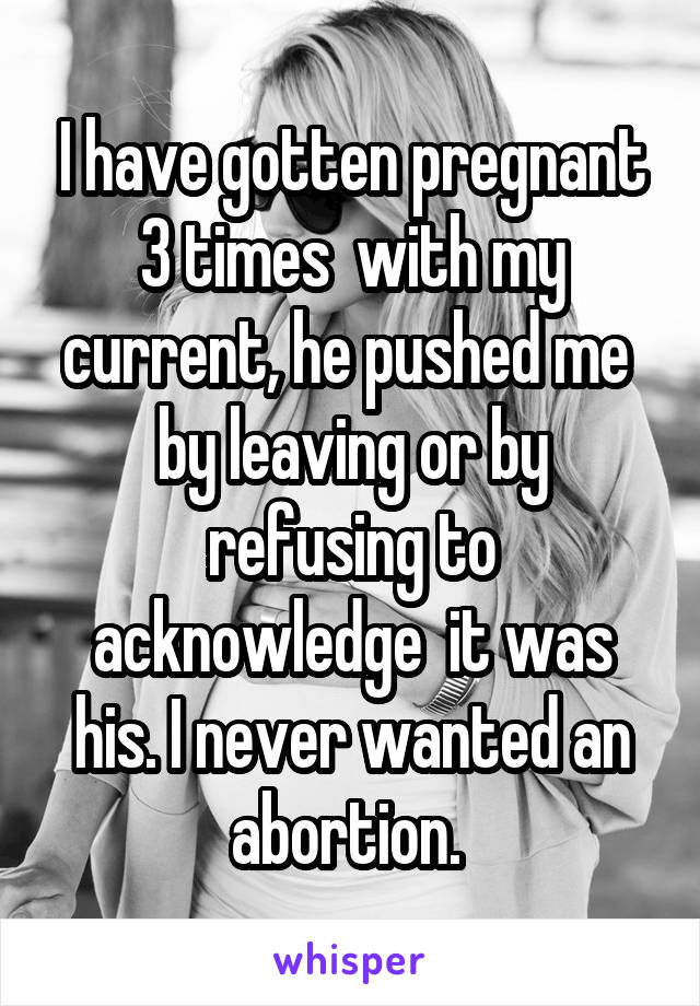 I have gotten pregnant 3 times  with my current, he pushed me  by leaving or by refusing to acknowledge  it was his. I never wanted an abortion. 