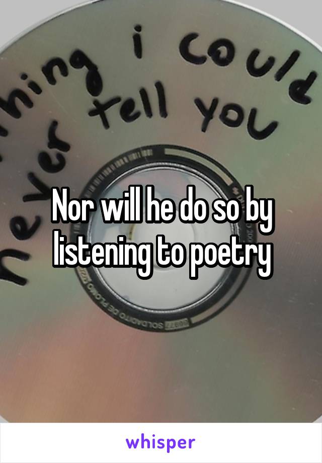 Nor will he do so by listening to poetry