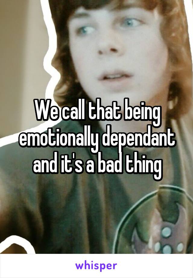 We call that being emotionally dependant and it's a bad thing