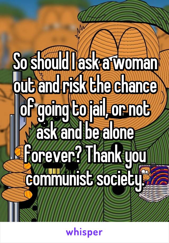 So should I ask a woman out and risk the chance of going to jail, or not ask and be alone forever? Thank you communist society.