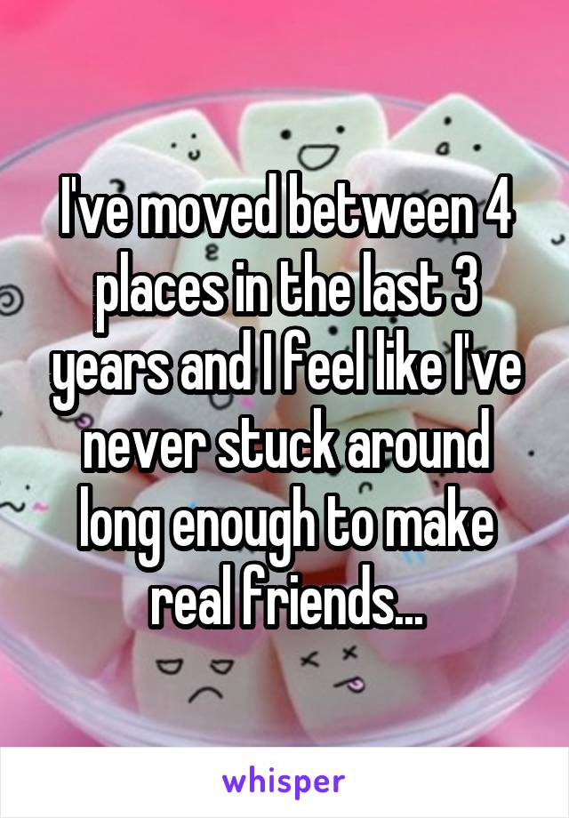 I've moved between 4 places in the last 3 years and I feel like I've never stuck around long enough to make real friends...